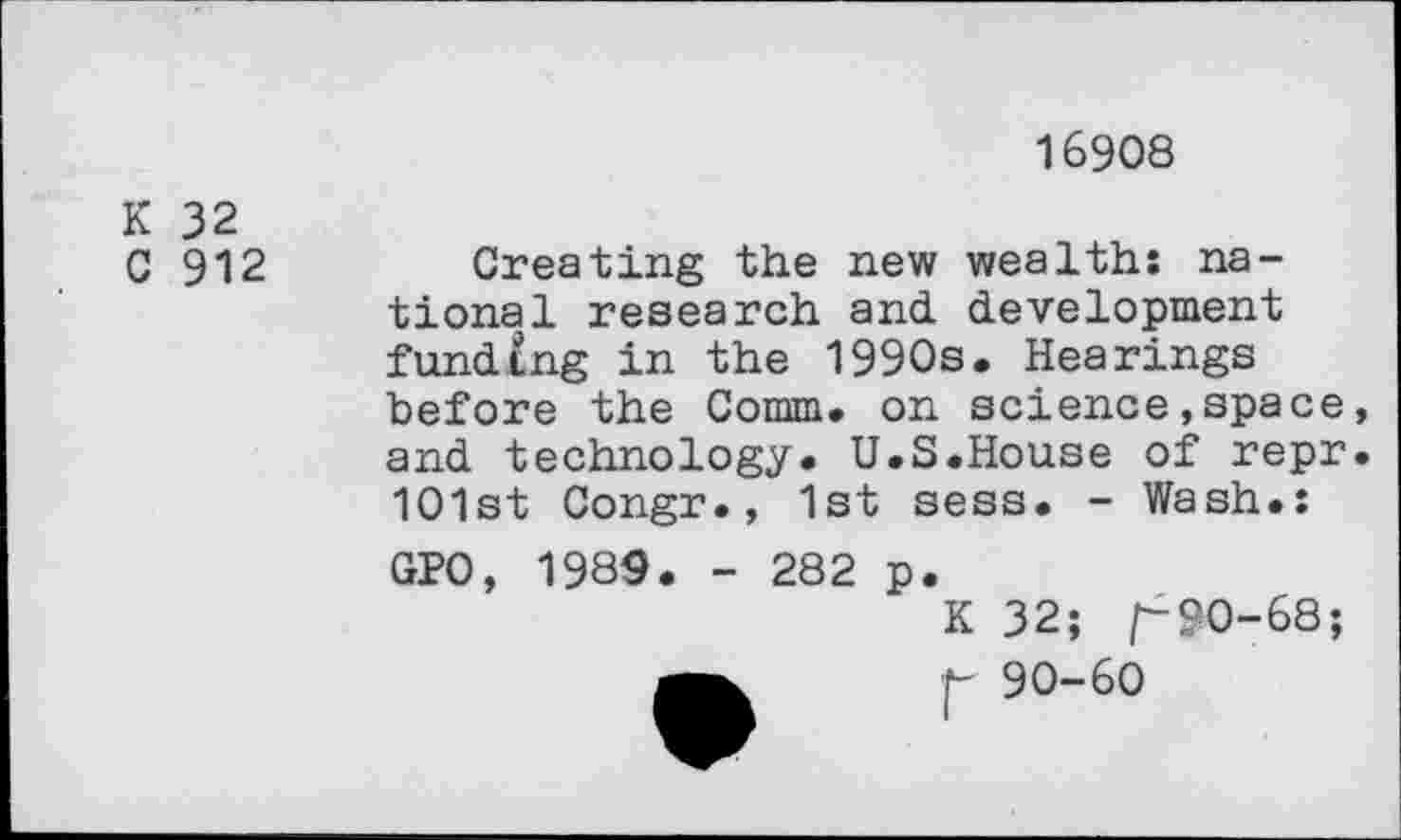 ﻿16908
K 32
C 912
Creating the new wealths national research and development funding in the 1990s. Hearings before the Comm, on science»space, and technology. U.S.House of repr. 101st Congr., 1st sess. - Wash.:
GPO, 1989. - 282 p.
K 32; f-90-68; 90-60